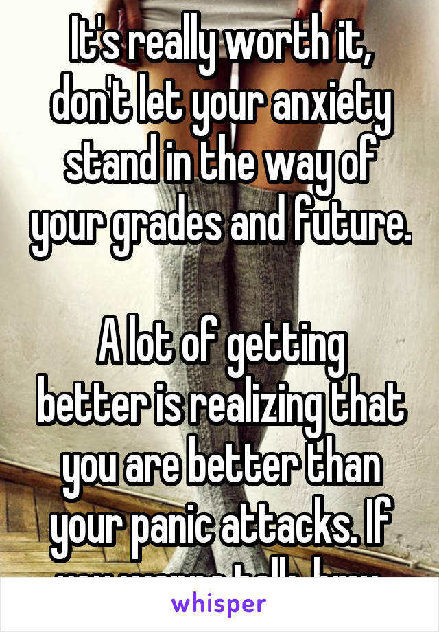 It's really worth it, don't let your anxiety stand in the way of your grades and future. 
A lot of getting better is realizing that you are better than your panic attacks. If you wanna talk, hmu.