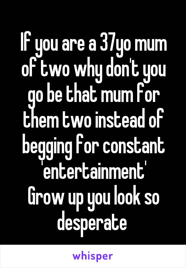 If you are a 37yo mum of two why don't you go be that mum for them two instead of begging for constant 'entertainment'
Grow up you look so desperate 