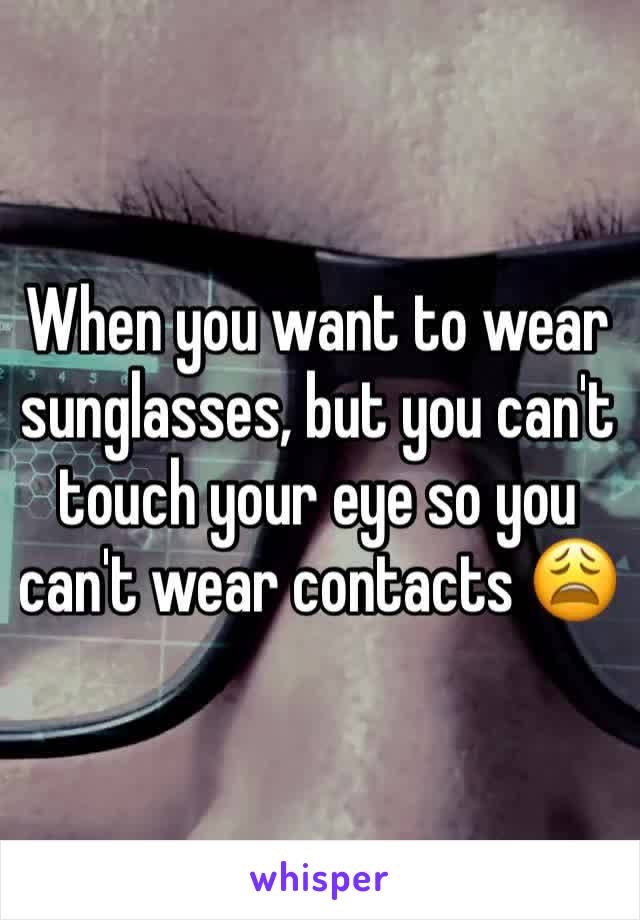 When you want to wear sunglasses, but you can't touch your eye so you can't wear contacts 😩