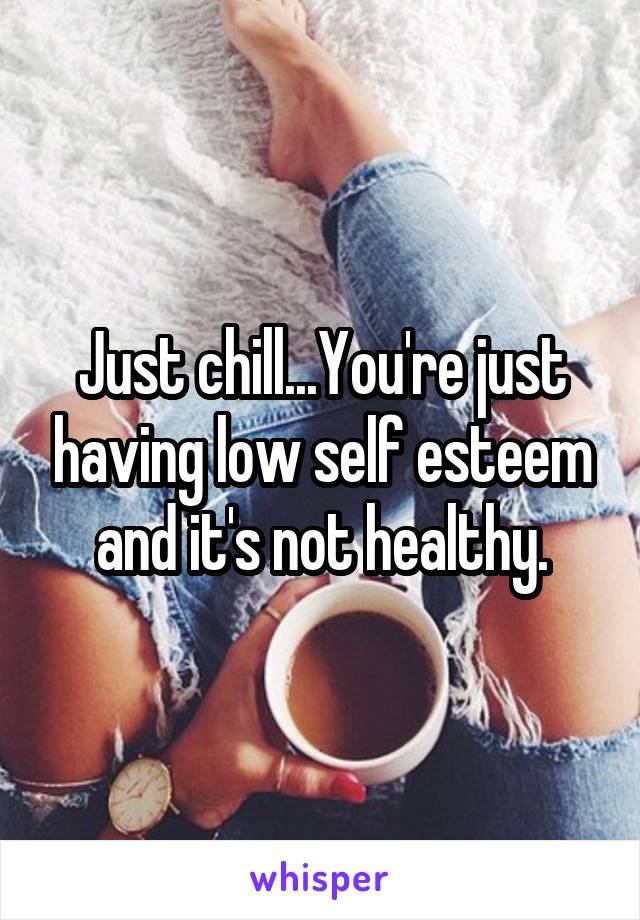 Just chill...You're just having low self esteem and it's not healthy.