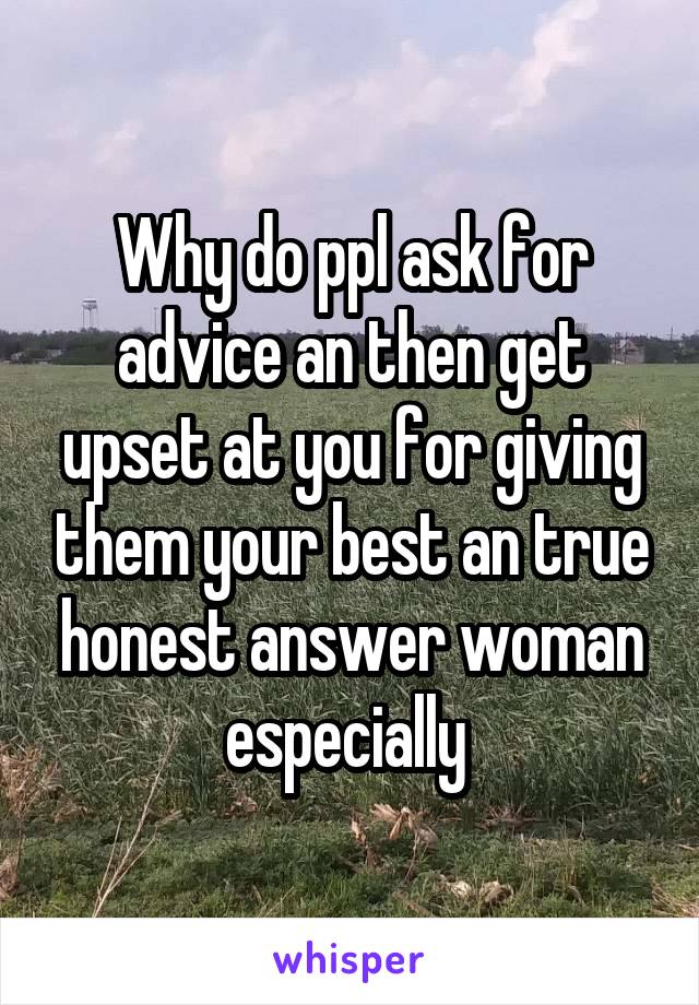 Why do ppl ask for advice an then get upset at you for giving them your best an true honest answer woman especially 