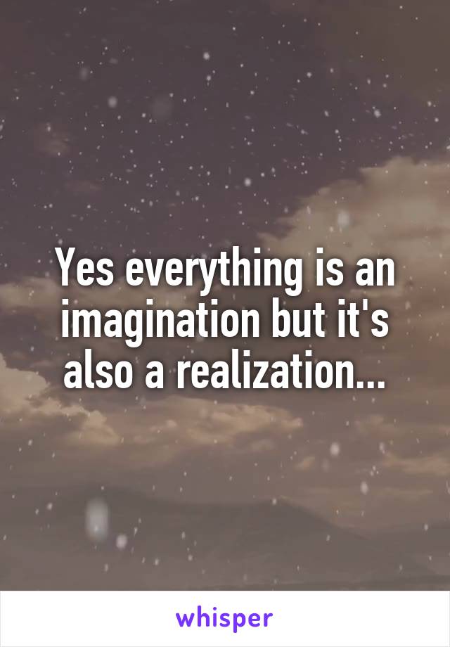 Yes everything is an imagination but it's also a realization...