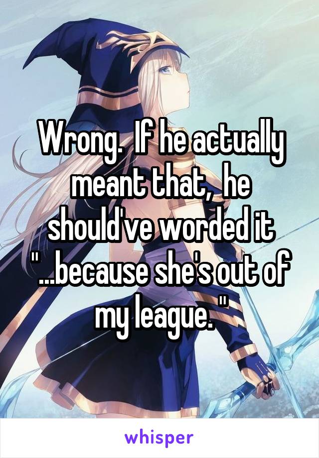 Wrong.  If he actually meant that,  he should've worded it "...because she's out of my league. "