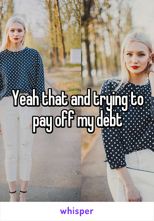 Yeah that and trying to pay off my debt