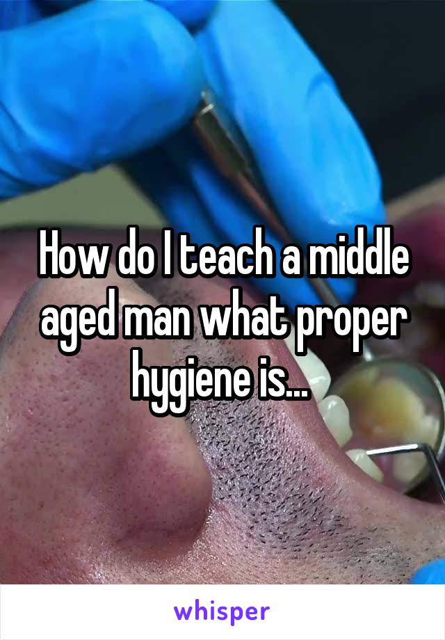 How do I teach a middle aged man what proper hygiene is... 