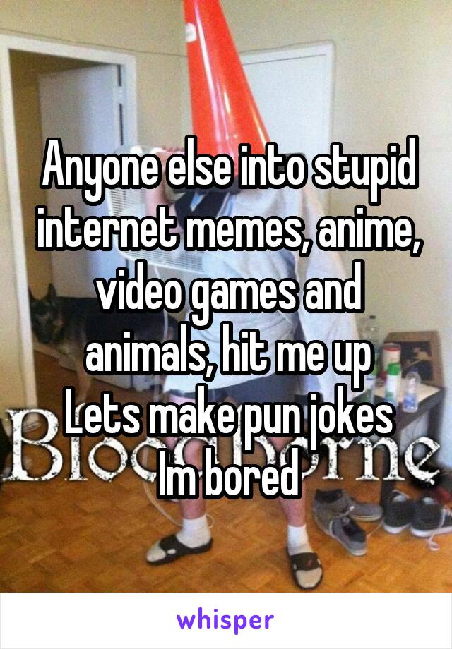 Anyone else into stupid internet memes, anime, video games and animals, hit me up
Lets make pun jokes
Im bored
