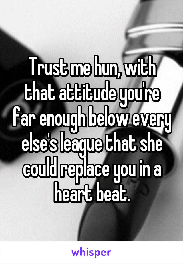 Trust me hun, with that attitude you're far enough below every else's league that she could replace you in a heart beat.