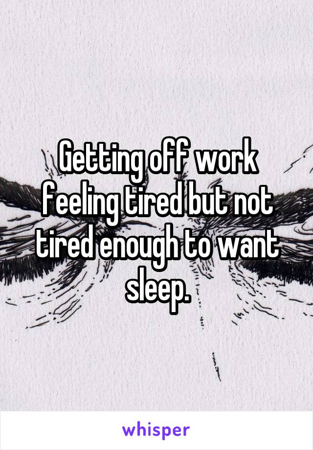 Getting off work feeling tired but not tired enough to want sleep.