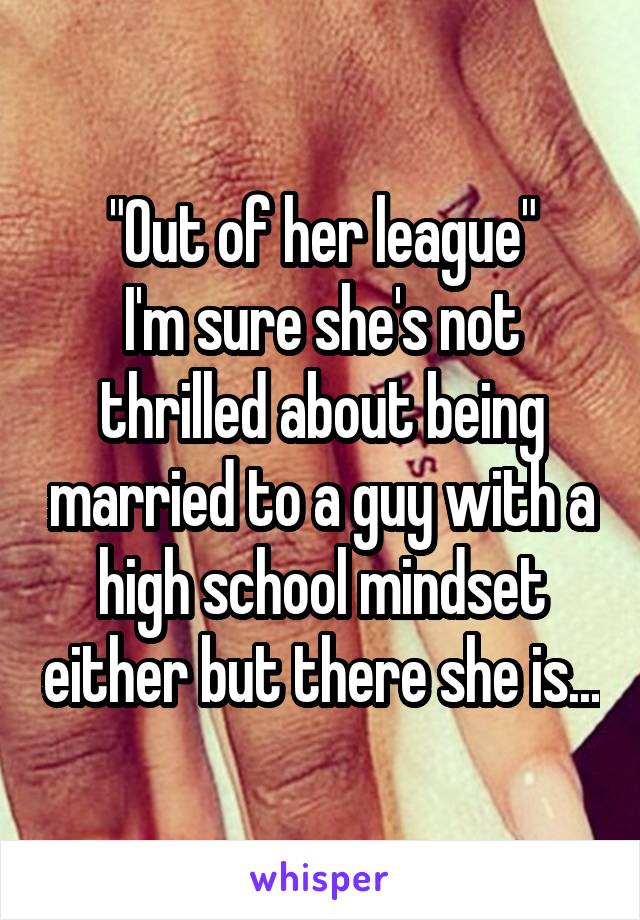 "Out of her league"
I'm sure she's not thrilled about being married to a guy with a high school mindset either but there she is...