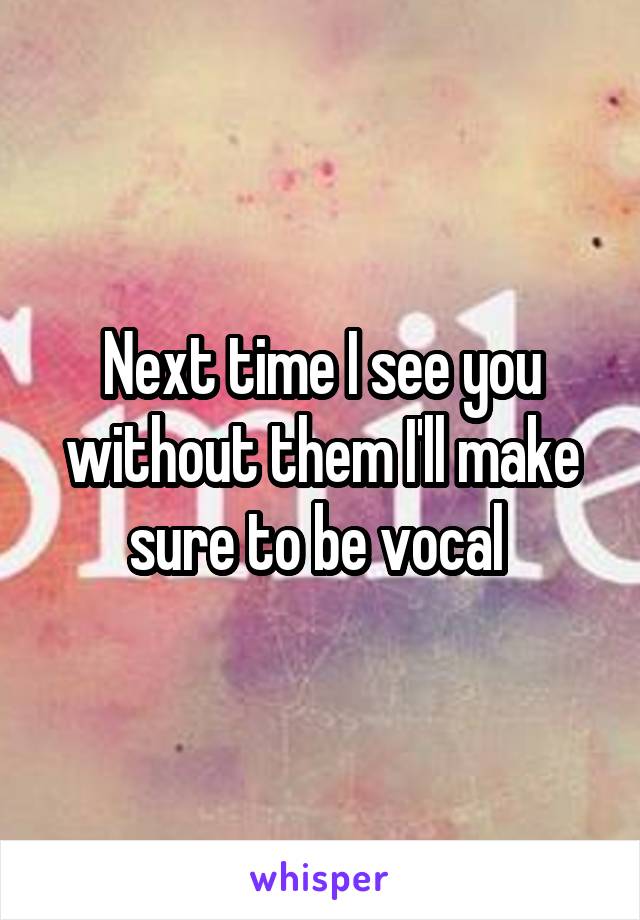 Next time I see you without them I'll make sure to be vocal 