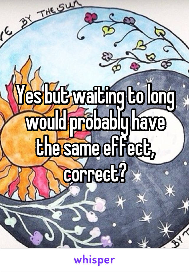Yes but waiting to long would probably have the same effect, correct?