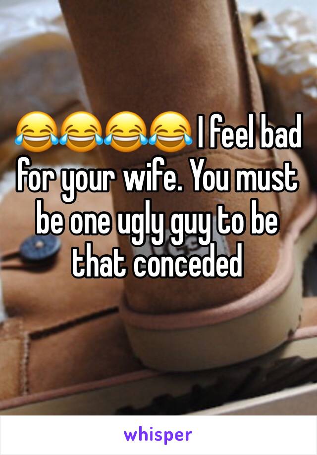 😂😂😂😂 I feel bad for your wife. You must be one ugly guy to be that conceded 