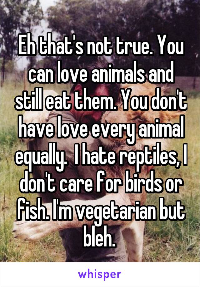 Eh that's not true. You can love animals and still eat them. You don't have love every animal equally.  I hate reptiles, I don't care for birds or fish. I'm vegetarian but bleh. 