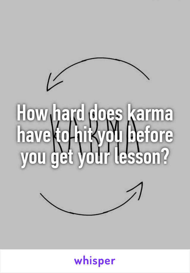 How hard does karma have to hit you before you get your lesson?
