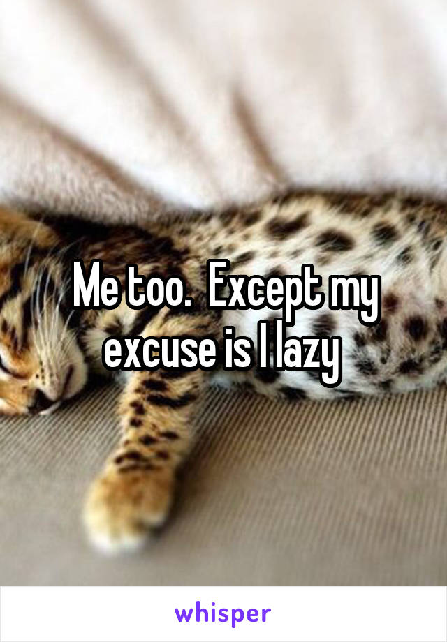 Me too.  Except my excuse is I lazy 