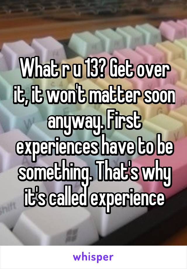 What r u 13? Get over it, it won't matter soon anyway. First experiences have to be something. That's why it's called experience