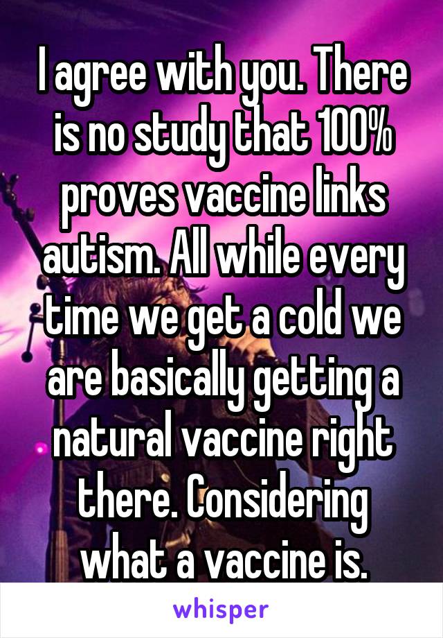 I agree with you. There is no study that 100% proves vaccine links autism. All while every time we get a cold we are basically getting a natural vaccine right there. Considering what a vaccine is.