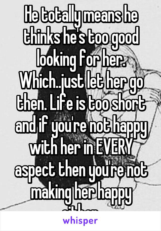 He totally means he thinks he's too good looking for her. Which..just let her go then. Life is too short and if you're not happy with her in EVERY aspect then you're not making her happy either.