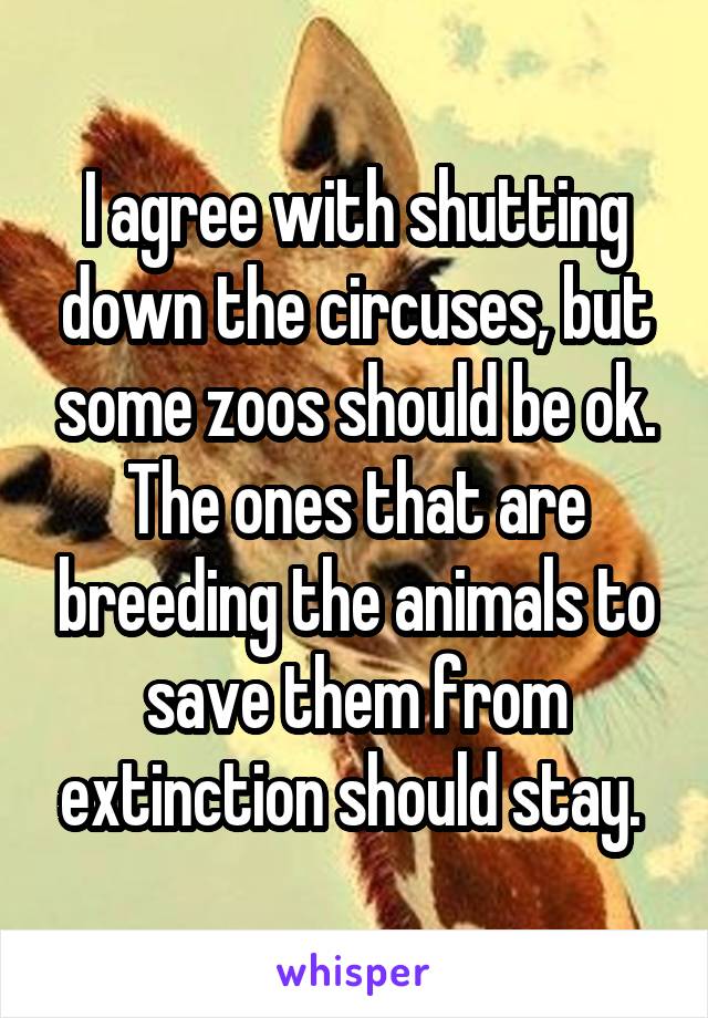 I agree with shutting down the circuses, but some zoos should be ok. The ones that are breeding the animals to save them from extinction should stay. 