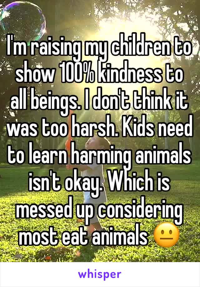 I'm raising my children to show 100% kindness to all beings. I don't think it was too harsh. Kids need to learn harming animals isn't okay. Which is messed up considering most eat animals 😐