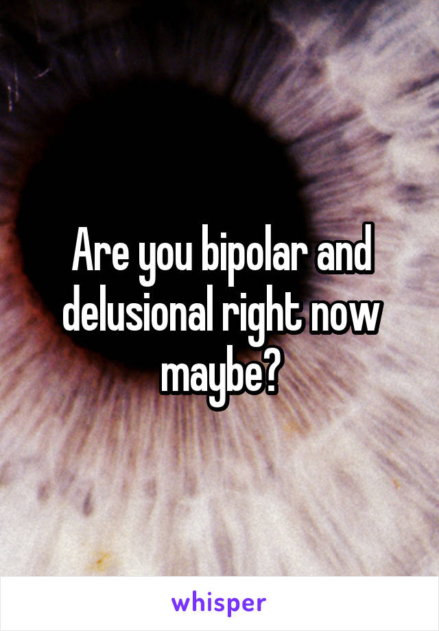 Are you bipolar and delusional right now maybe?