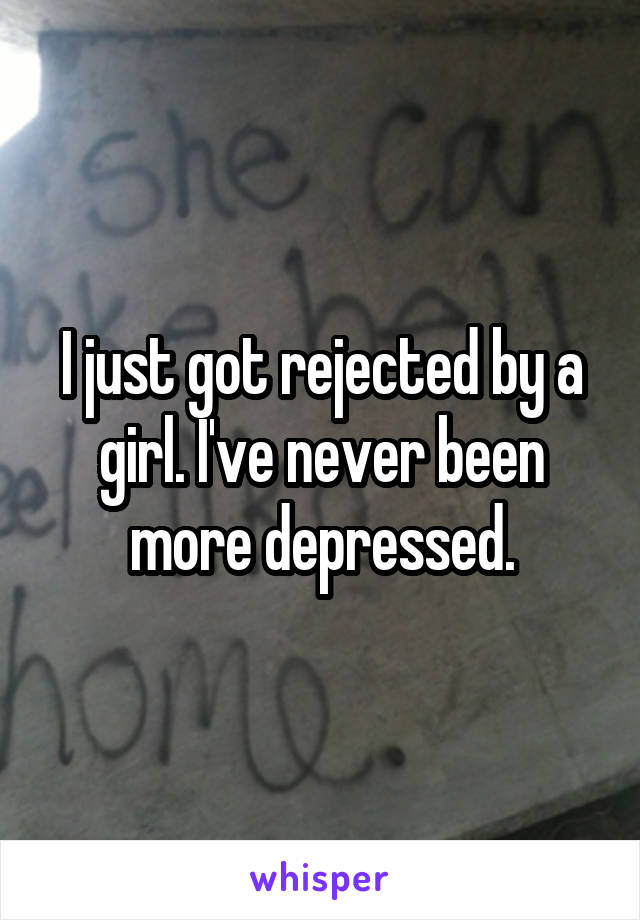 I just got rejected by a girl. I've never been more depressed.