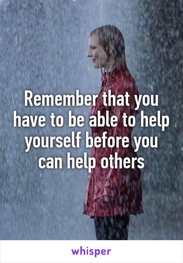 Remember that you have to be able to help yourself before you can help others
