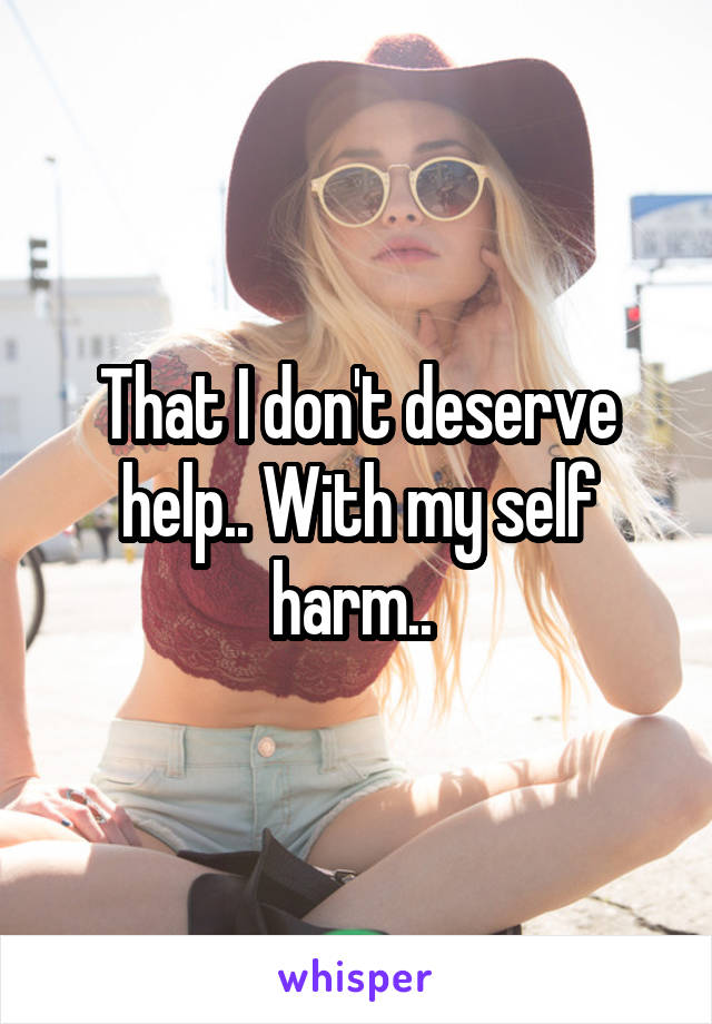 That I don't deserve help.. With my self harm.. 