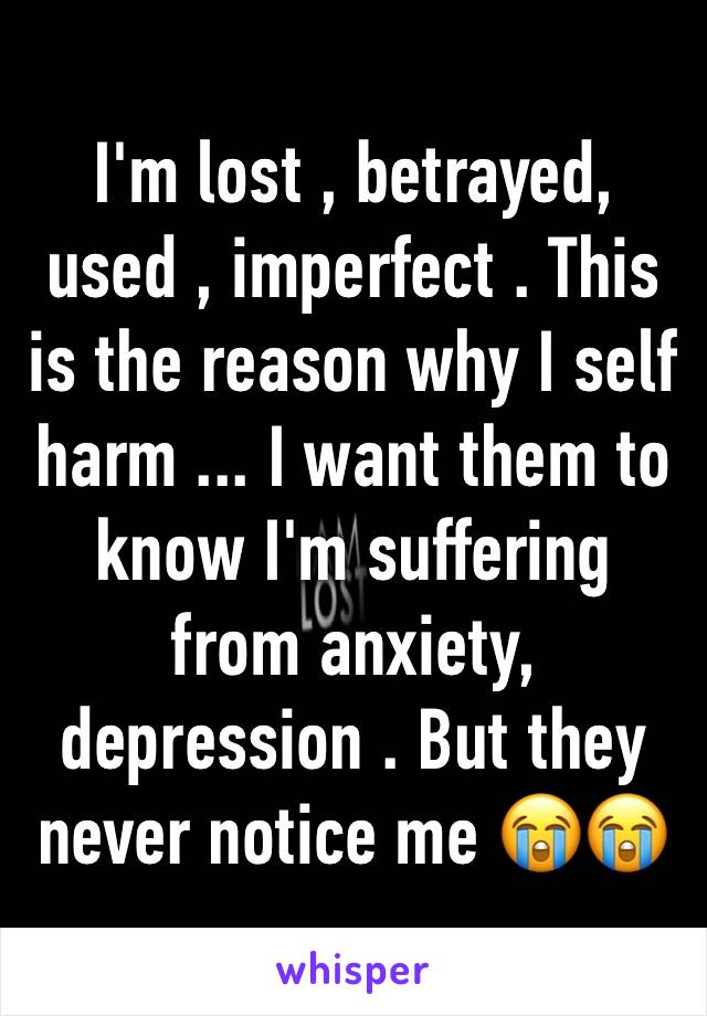 I'm lost , betrayed, used , imperfect . This is the reason why I self harm ... I want them to know I'm suffering from anxiety, depression . But they never notice me 😭😭