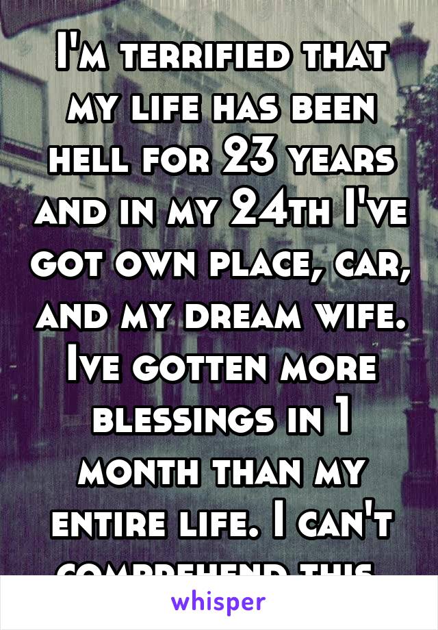 I'm terrified that my life has been hell for 23 years and in my 24th I've got own place, car, and my dream wife. Ive gotten more blessings in 1 month than my entire life. I can't comprehend this.