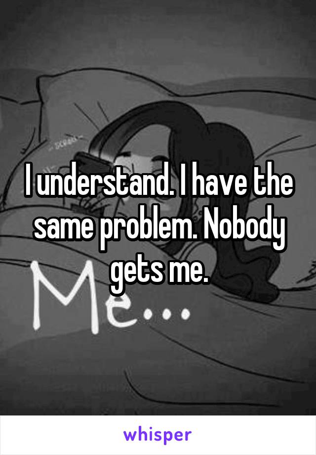 I understand. I have the same problem. Nobody gets me.