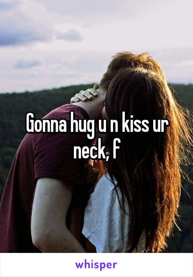 Gonna hug u n kiss ur neck, f