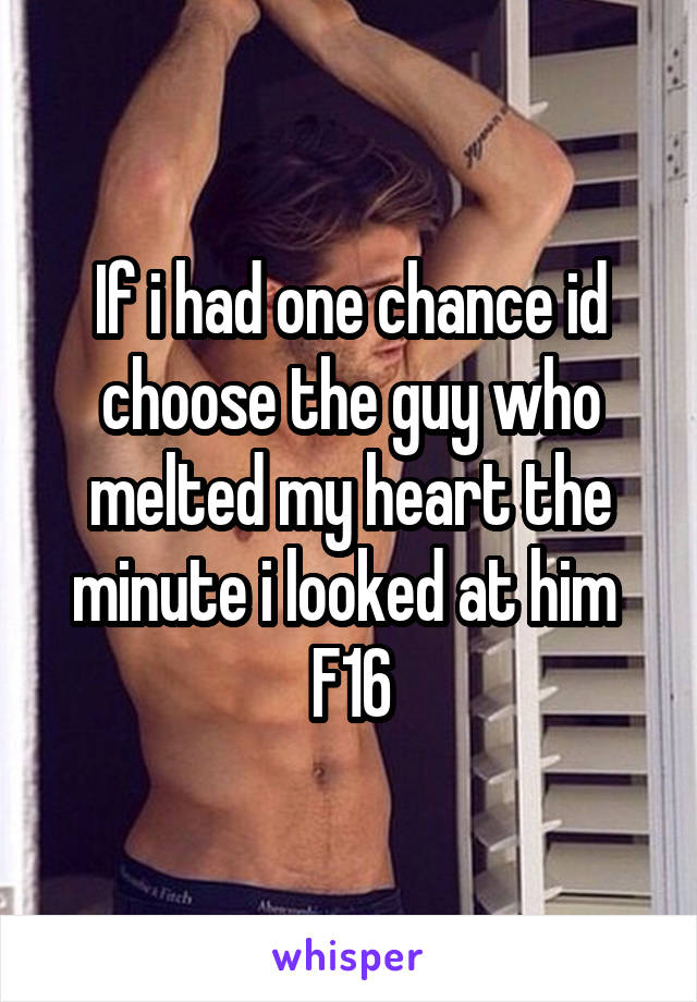 If i had one chance id choose the guy who melted my heart the minute i looked at him 
F16