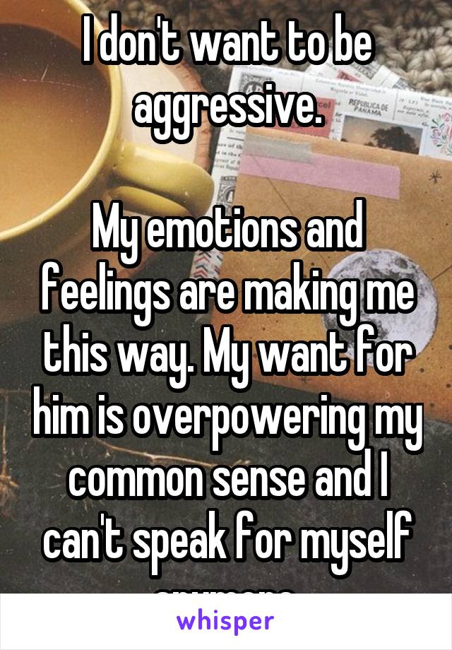 I don't want to be aggressive.

My emotions and feelings are making me this way. My want for him is overpowering my common sense and I can't speak for myself anymore.