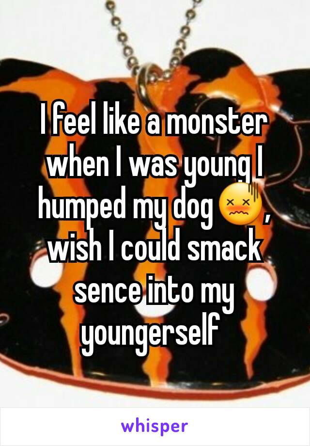 I feel like a monster when I was young I humped my dogðŸ˜–, wish I could smack sence into my youngerself 