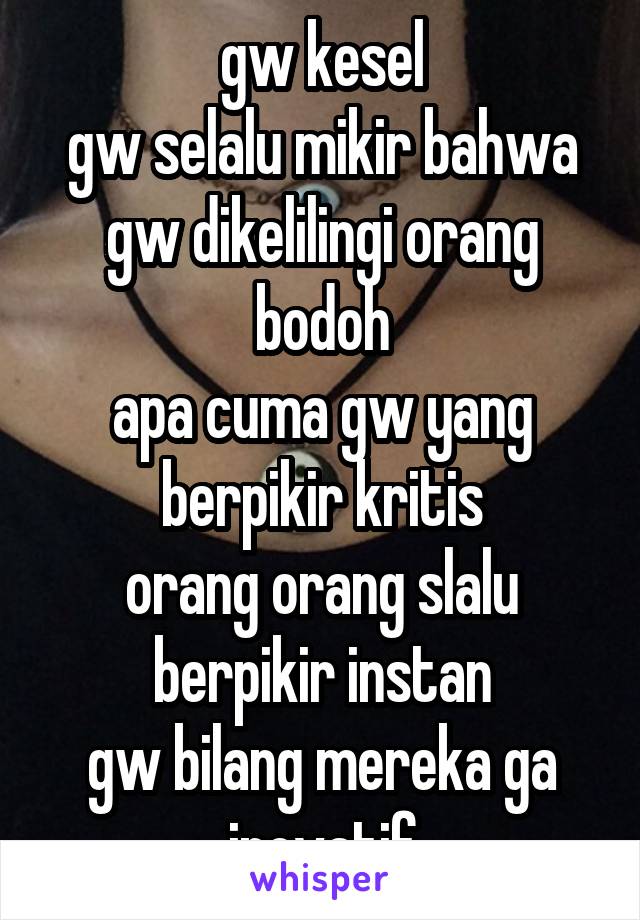 gw kesel
gw selalu mikir bahwa gw dikelilingi orang bodoh
apa cuma gw yang berpikir kritis
orang orang slalu berpikir instan
gw bilang mereka ga inovatif