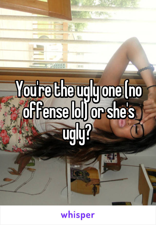 You're the ugly one (no offense lol) or she's ugly? 