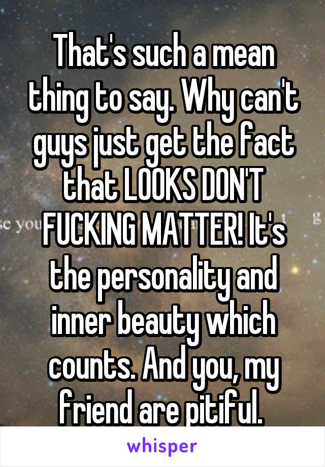 That's such a mean thing to say. Why can't guys just get the fact that LOOKS DON'T FUCKING MATTER! It's the personality and inner beauty which counts. And you, my friend are pitiful. 