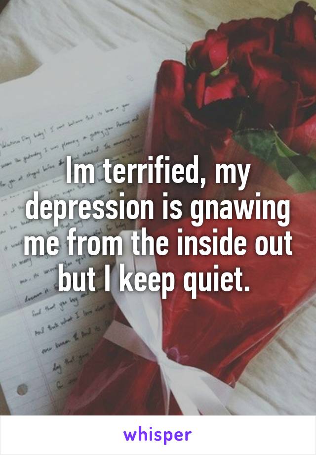 Im terrified, my depression is gnawing me from the inside out but I keep quiet. 