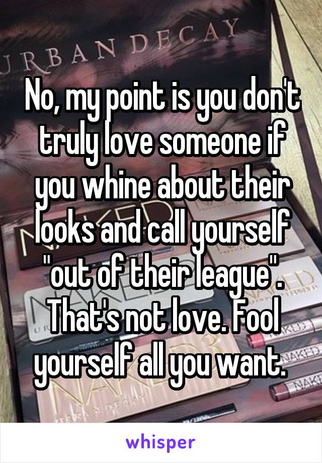 No, my point is you don't truly love someone if you whine about their looks and call yourself "out of their league". That's not love. Fool yourself all you want. 