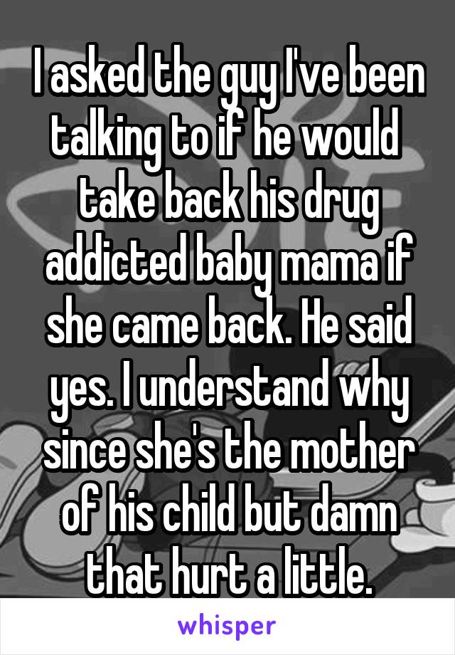 I asked the guy I've been talking to if he would  take back his drug addicted baby mama if she came back. He said yes. I understand why since she's the mother of his child but damn that hurt a little.