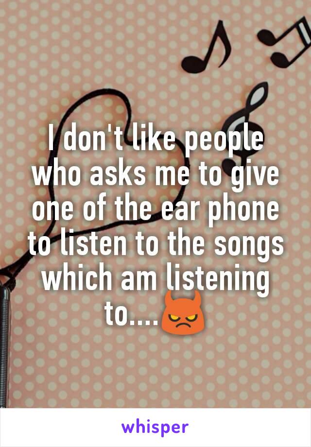 I don't like people who asks me to give one of the ear phone to listen to the songs which am listening to....😈