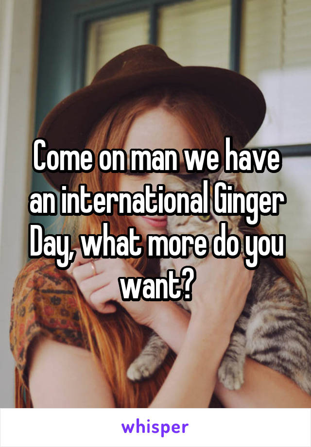 Come on man we have an international Ginger Day, what more do you want?