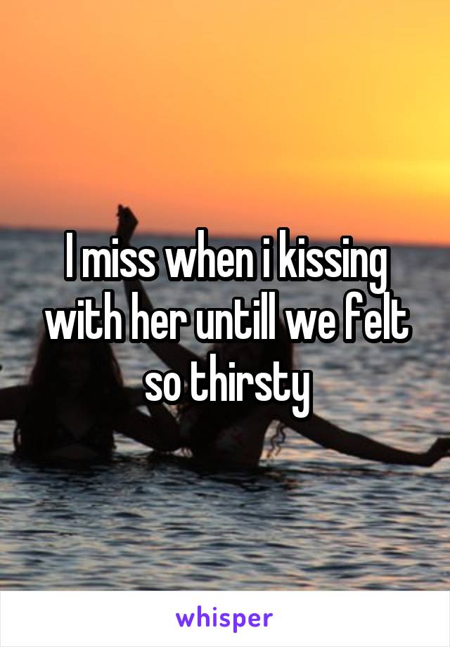 I miss when i kissing with her untill we felt so thirsty