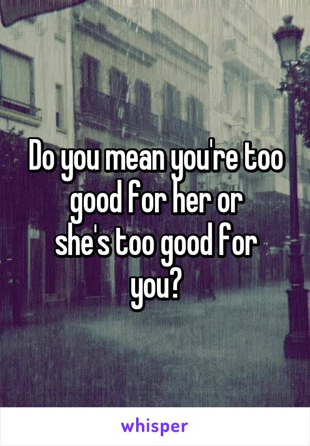 Do you mean you're too good for her or
she's too good for you?