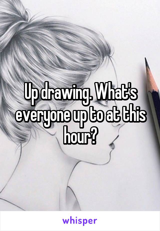 Up drawing. What's everyone up to at this hour?