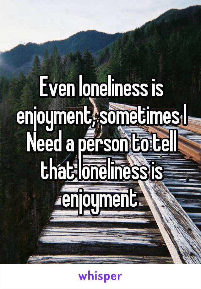 Even loneliness is enjoyment, sometimes I Need a person to tell that loneliness is enjoyment 