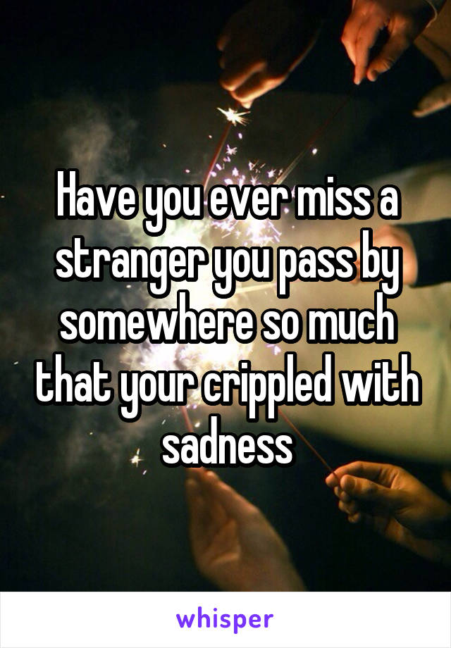 Have you ever miss a stranger you pass by somewhere so much that your crippled with sadness