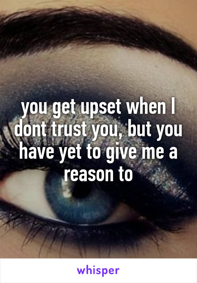 you get upset when I dont trust you, but you have yet to give me a reason to
