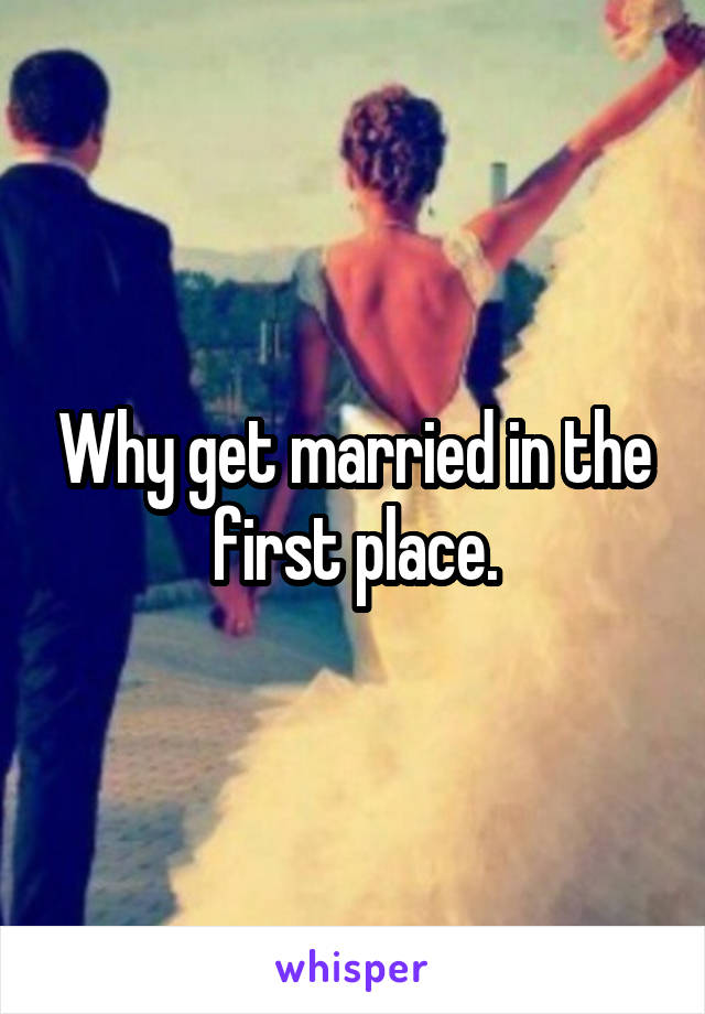 Why get married in the first place.